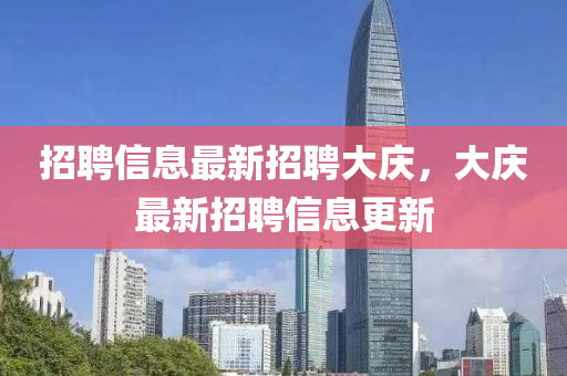 招聘信息最新招聘大庆，大庆最新招聘信息更新
