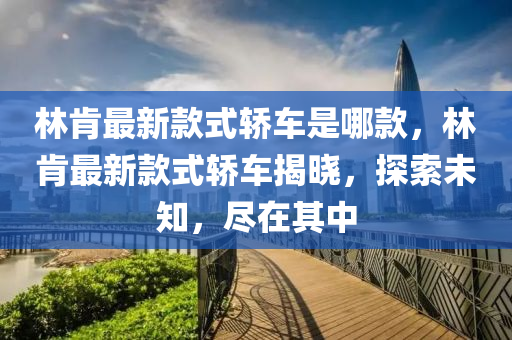 林肯最新款式轿车是哪款，林肯最新款式轿车揭晓，探索未知，尽在其中