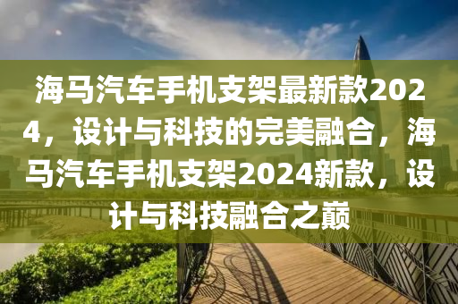 海马汽车手机支架最新款2024，设计与科技的完美融合，海马汽车手机支架2024新款，设计与科技融合之巅