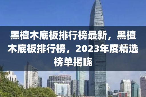 黑檀木底板排行榜最新，黑檀木底板排行榜，2023年度精选榜单揭晓