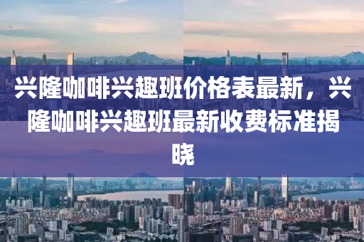 兴隆咖啡兴趣班价格表最新，兴隆咖啡兴趣班最新收费标准揭晓