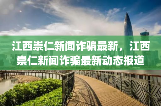 江西崇仁新闻诈骗最新，江西崇仁新闻诈骗最新动态报道
