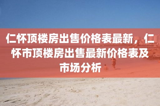 仁怀顶楼房出售价格表最新，仁怀市顶楼房出售最新价格表及市场分析