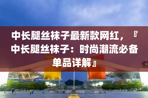 中长腿丝袜子最新款网红，『中长腿丝袜子：时尚潮流必备单品详解』