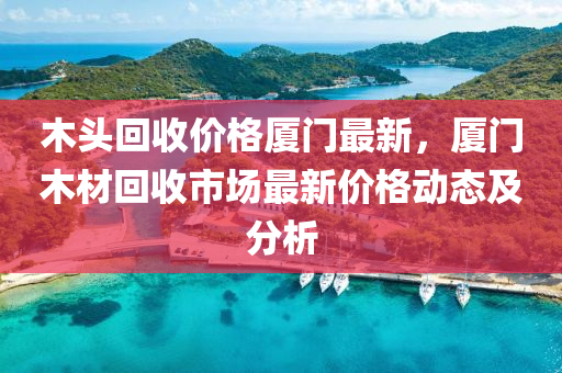 木头回收价格厦门最新，厦门木材回收市场最新价格动态及分析