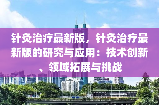 针灸治疗最新版，针灸治疗最新版的研究与应用：技术创新、领域拓展与挑战