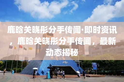 鹿晗关晓彤分手传闻·即时资讯，鹿晗关晓彤分手传闻，最新动态揭秘