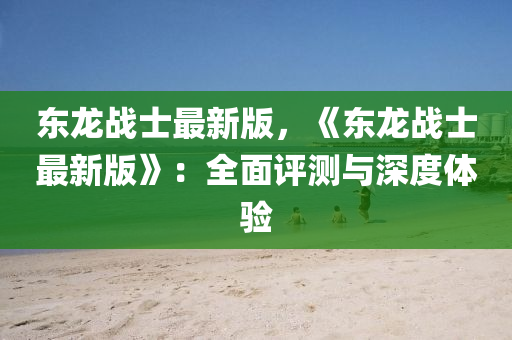 东龙战士最新版，《东龙战士最新版》：全面评测与深度体验
