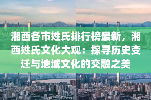 湘西各市姓氏排行榜最新，湘西姓氏文化大观：探寻历史变迁与地域文化的交融之美