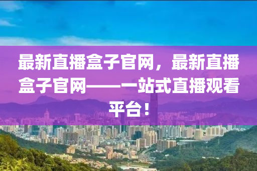 最新直播盒子官网，最新直播盒子官网——一站式直播观看平台！