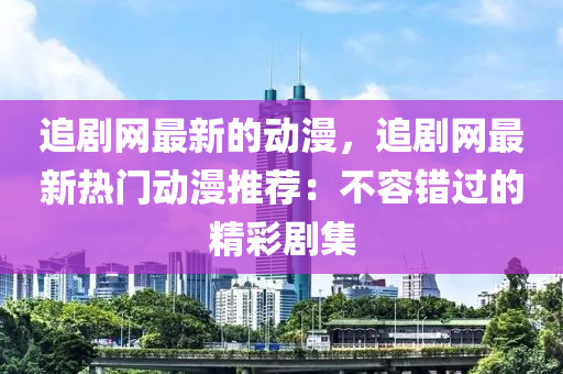 追剧网最新的动漫，追剧网最新热门动漫推荐：不容错过的精彩剧集