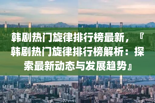 韩剧热门旋律排行榜最新，『韩剧热门旋律排行榜解析：探索最新动态与发展趋势』