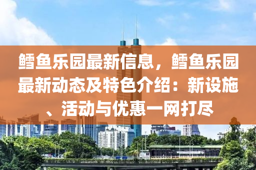 鳕鱼乐园最新信息，鳕鱼乐园最新动态及特色介绍：新设施、活动与优惠一网打尽