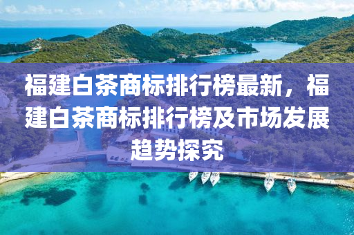 福建白茶商标排行榜最新，福建白茶商标排行榜及市场发展趋势探究