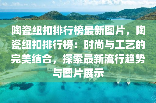 陶瓷纽扣排行榜最新图片，陶瓷纽扣排行榜：时尚与工艺的完美结合，探索最新流行趋势与图片展示