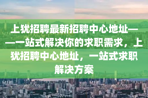 上犹招聘最新招聘中心地址——一站式解决你的求职需求，上犹招聘中心地址，一站式求职解决方案