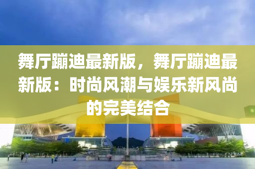 舞厅蹦迪最新版，舞厅蹦迪最新版：时尚风潮与娱乐新风尚的完美结合