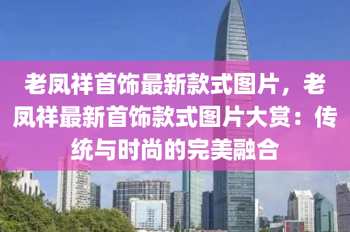 老凤祥首饰最新款式图片，老凤祥最新首饰款式图片大赏：传统与时尚的完美融合