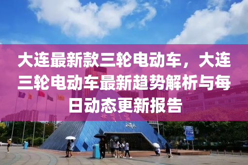 大连最新款三轮电动车，大连三轮电动车最新趋势解析与每日动态更新报告