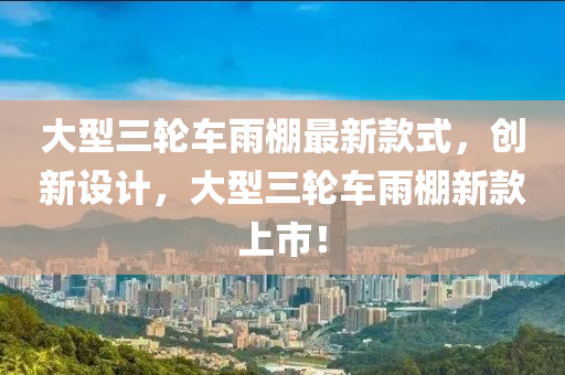 大型三轮车雨棚最新款式，创新设计，大型三轮车雨棚新款上市！