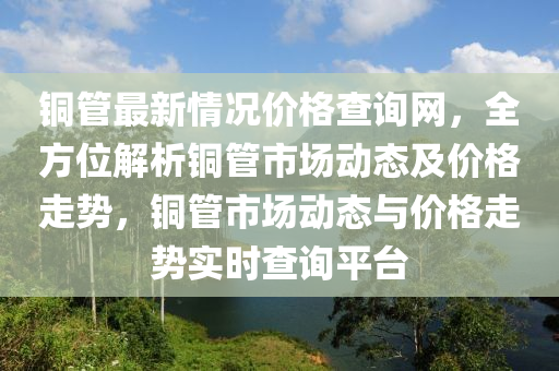 铜管最新情况价格查询网，全方位解析铜管市场动态及价格走势，铜管市场动态与价格走势实时查询平台