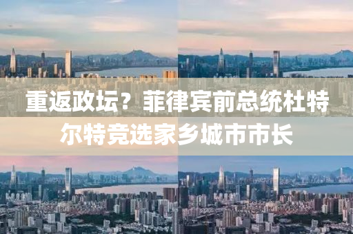 重返政坛？菲律宾前总统杜特尔特竞选家乡城市市长