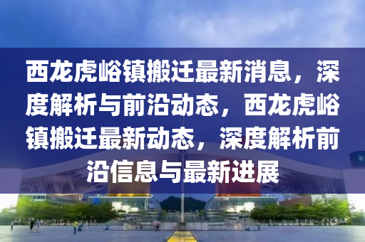 西龙虎峪镇搬迁最新消息，深度解析与前沿动态，西龙虎峪镇搬迁最新动态，深度解析前沿信息与最新进展