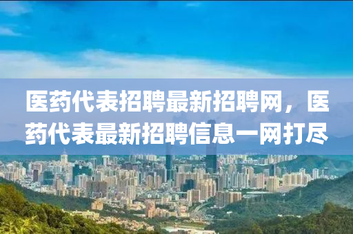 医药代表招聘最新招聘网，医药代表最新招聘信息一网打尽