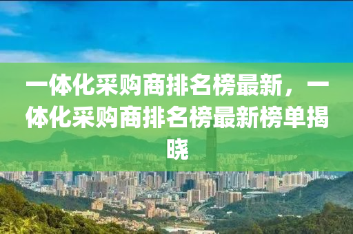 一体化采购商排名榜最新，一体化采购商排名榜最新榜单揭晓