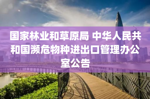 国家林业和草原局 中华人民共和国濒危物种进出口管理办公室公告