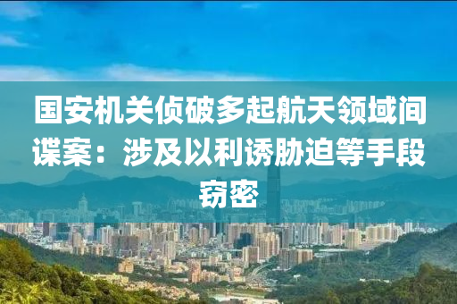 国安机关侦破多起航天领域间谍案：涉及以利诱胁迫等手段窃密