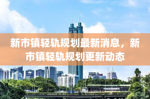 新市镇轻轨规划最新消息，新市镇轻轨规划更新动态