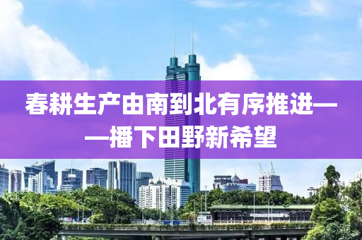 春耕生产由南到北有序推进——播下田野新希望