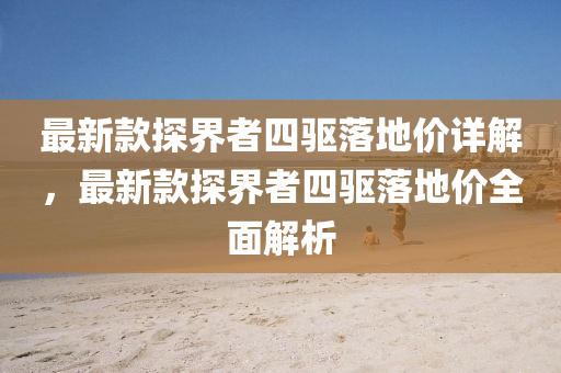 最新款探界者四驱落地价详解，最新款探界者四驱落地价全面解析