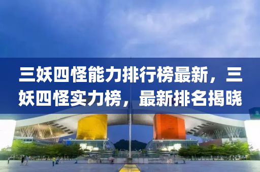 三妖四怪能力排行榜最新，三妖四怪实力榜，最新排名揭晓