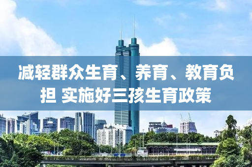 减轻群众生育、养育、教育负担 实施好三孩生育政策
