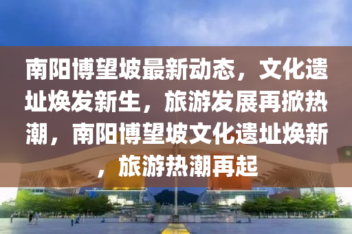 南阳博望坡最新动态，文化遗址焕发新生，旅游发展再掀热潮，南阳博望坡文化遗址焕新，旅游热潮再起