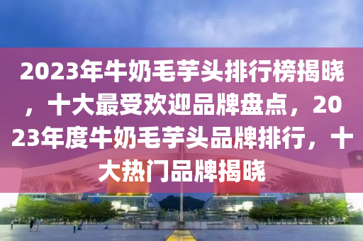 2023年牛奶毛芋头排行榜揭晓，十大最受欢迎品牌盘点，2023年度牛奶毛芋头品牌排行，十大热门品牌揭晓