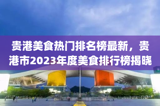 贵港美食热门排名榜最新，贵港市2023年度美食排行榜揭晓