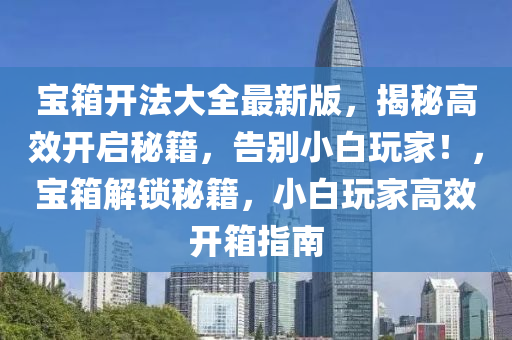 宝箱开法大全最新版，揭秘高效开启秘籍，告别小白玩家！，宝箱解锁秘籍，小白玩家高效开箱指南