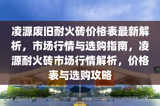 凌源废旧耐火砖价格表最新解析，市场行情与选购指南，凌源耐火砖市场行情解析，价格表与选购攻略
