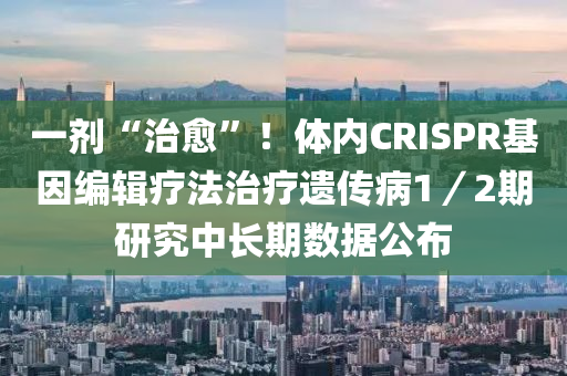 一剂“治愈”！体内CRISPR基因编辑疗法治疗遗传病1／2期研究中长期数据公布