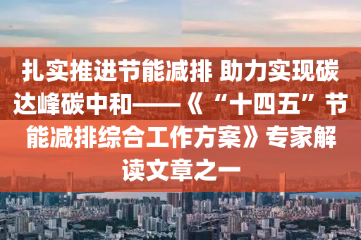 扎实推进节能减排 助力实现碳达峰碳中和——《“十四五”节能减排综合工作方案》专家解读文章之一