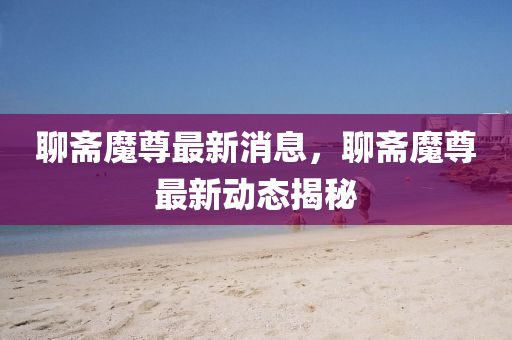 聊斋魔尊最新消息，聊斋魔尊最新动态揭秘