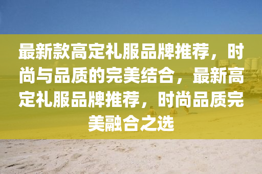 最新款高定礼服品牌推荐，时尚与品质的完美结合，最新高定礼服品牌推荐，时尚品质完美融合之选