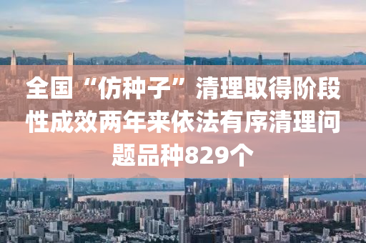 全国“仿种子”清理取得阶段性成效两年来依法有序清理问题品种829个
