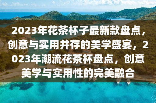 2023年花茶杯子最新款盘点，创意与实用并存的美学盛宴，2023年潮流花茶杯盘点，创意美学与实用性的完美融合