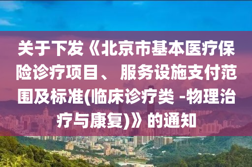 关于下发《北京市基本医疗保险诊疗项目、 服务设施支付范围及标准(临床诊疗类 -物理治疗与康复)》的通知
