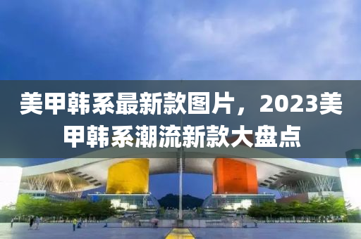 美甲韩系最新款图片，2023美甲韩系潮流新款大盘点