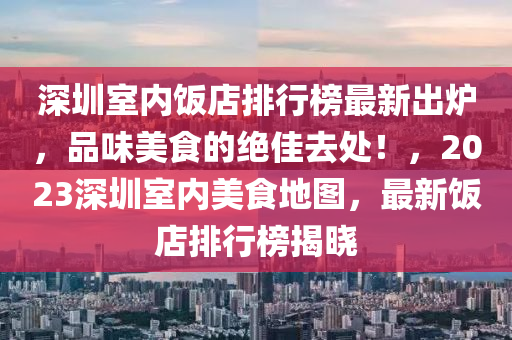 深圳室内饭店排行榜最新出炉，品味美食的绝佳去处！，2023深圳室内美食地图，最新饭店排行榜揭晓